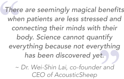 Quote there are seemingly magical benefits when patients are less stressed and connecting their minds with their body. Science cannot quantify everything because not everything has been discovered yet. From Dr. Wei-Shin Lai, co-founder and CEO of AcousticSheep.