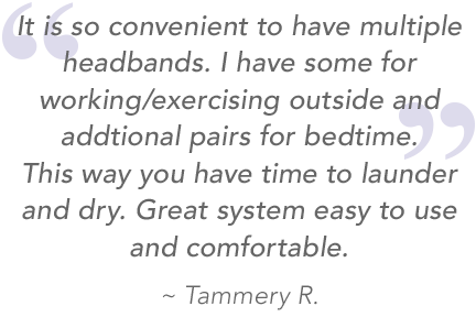 Quote it is so convenient to have multiple headbands. I have some for working/exercising outside and additional pairs for bedtime. This way you have time to launder and dry. Great system easy to use and comfortable. From SleepPhones customer Tammery R.