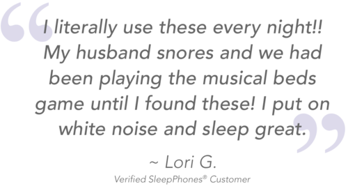 Quote from SleepPhones sleep headphones for snoring customer Lori G reads I literally use these every night! My husband snores and we had been playing the musical beds game until I found these! I put on white noise and sleep great.